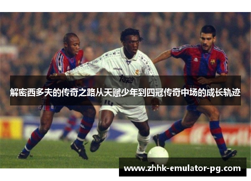 解密西多夫的传奇之路从天赋少年到四冠传奇中场的成长轨迹