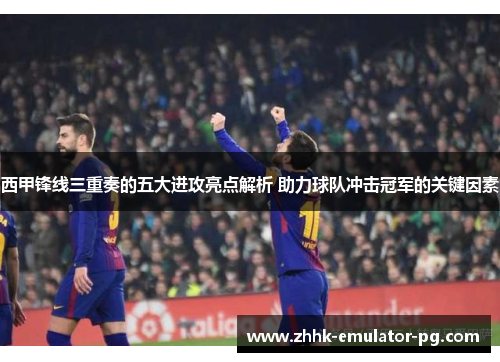 西甲锋线三重奏的五大进攻亮点解析 助力球队冲击冠军的关键因素 西甲锋线三重奏的五大进攻亮点解析 助力球队冲击冠军的关键因素