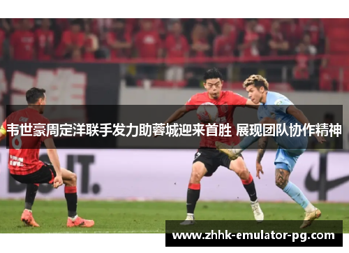 韦世豪周定洋联手发力助蓉城迎来首胜 展现团队协作精神 韦世豪周定洋联手发力助蓉城迎来首胜 展现团队协作精神