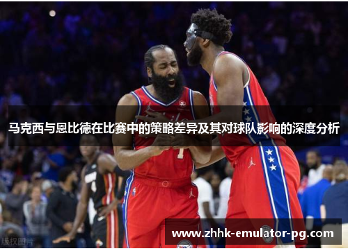 马克西与恩比德在比赛中的策略差异及其对球队影响的深度分析