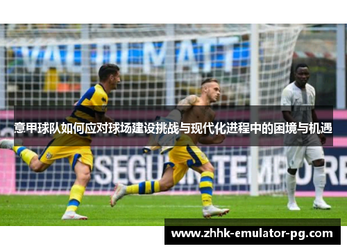 意甲球队如何应对球场建设挑战与现代化进程中的困境与机遇 意甲球队如何应对球场建设挑战与现代化进程中的困境与机遇