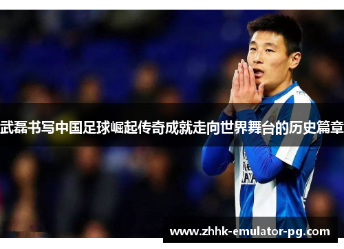 武磊书写中国足球崛起传奇成就走向世界舞台的历史篇章 武磊书写中国足球崛起传奇成就走向世界舞台的历史篇章