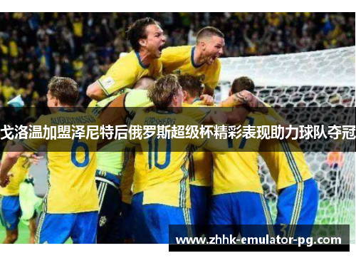 戈洛温加盟泽尼特后俄罗斯超级杯精彩表现助力球队夺冠