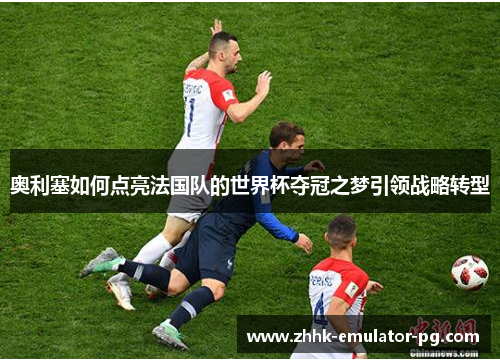 奥利塞如何点亮法国队的世界杯夺冠之梦引领战略转型 奥利塞如何点亮法国队的世界杯夺冠之梦引领战略转型