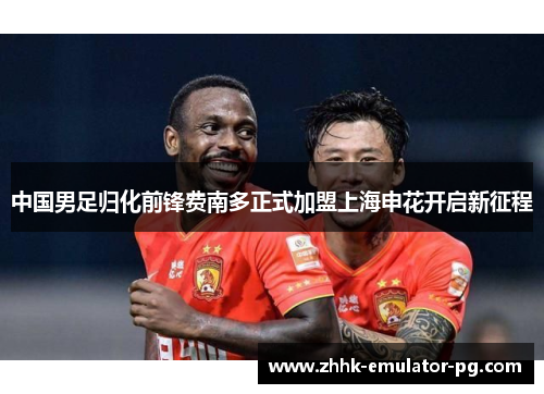 中国男足归化前锋费南多正式加盟上海申花开启新征程