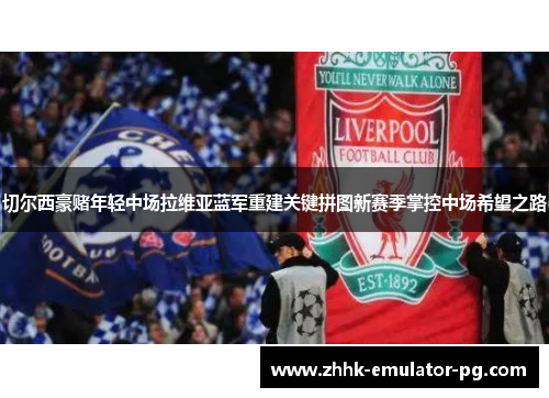 切尔西豪赌年轻中场拉维亚蓝军重建关键拼图新赛季掌控中场希望之路