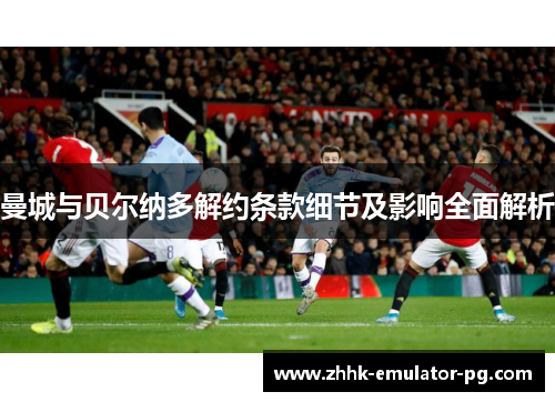 曼城与贝尔纳多解约条款细节及影响全面解析