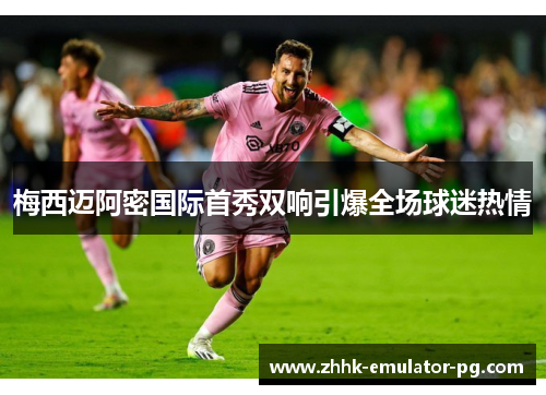 梅西迈阿密国际首秀双响引爆全场球迷热情