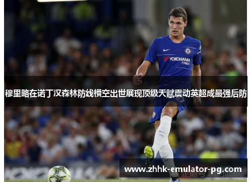 穆里略在诺丁汉森林防线横空出世展现顶级天赋震动英超成最强后防