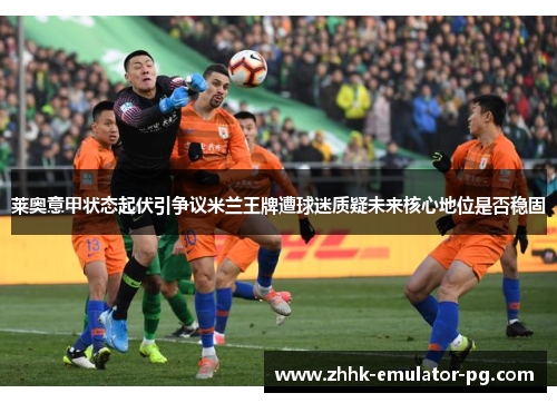 莱奥意甲状态起伏引争议米兰王牌遭球迷质疑未来核心地位是否稳固