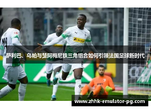 萨利巴、乌帕与楚阿梅尼铁三角组合如何引领法国足球新时代