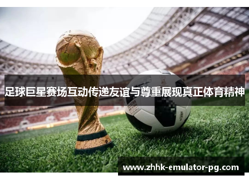 足球巨星赛场互动传递友谊与尊重展现真正体育精神