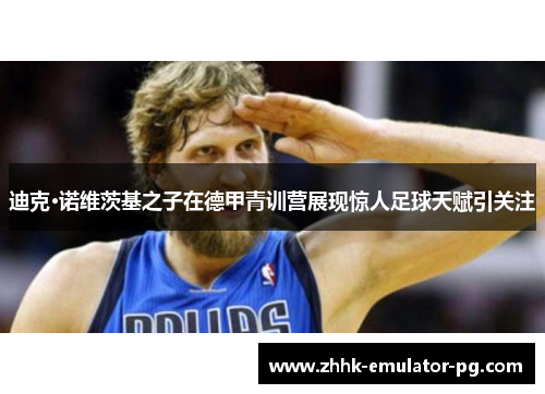 迪克·诺维茨基之子在德甲青训营展现惊人足球天赋引关注