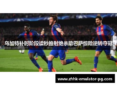 乌加特补时阶段读秒推射绝杀助巴萨惊险逆转夺冠