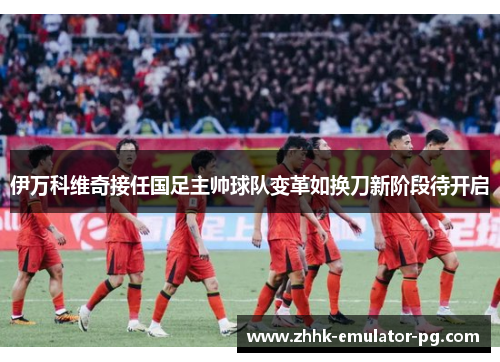 伊万科维奇接任国足主帅球队变革如换刀新阶段待开启