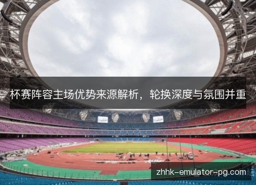 杯赛阵容主场优势来源解析，轮换深度与氛围并重